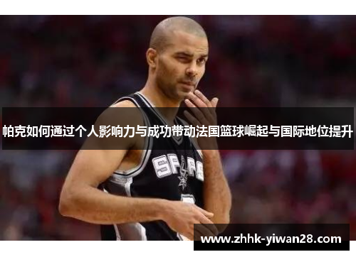 帕克如何通过个人影响力与成功带动法国篮球崛起与国际地位提升