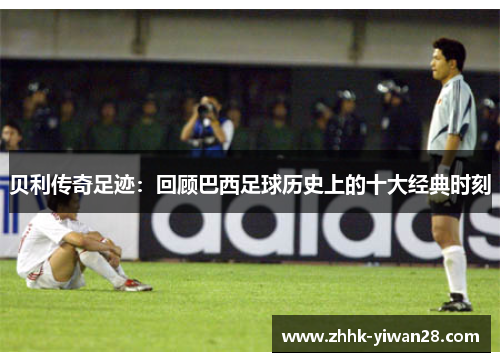 贝利传奇足迹：回顾巴西足球历史上的十大经典时刻