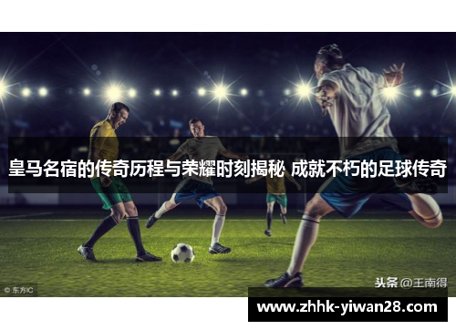 皇马名宿的传奇历程与荣耀时刻揭秘 成就不朽的足球传奇