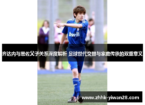 齐达内与恩佐父子关系深度解析 足球世代交替与家庭传承的双重意义
