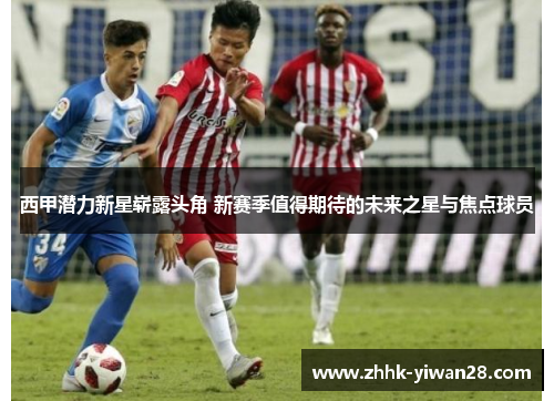 西甲潜力新星崭露头角 新赛季值得期待的未来之星与焦点球员