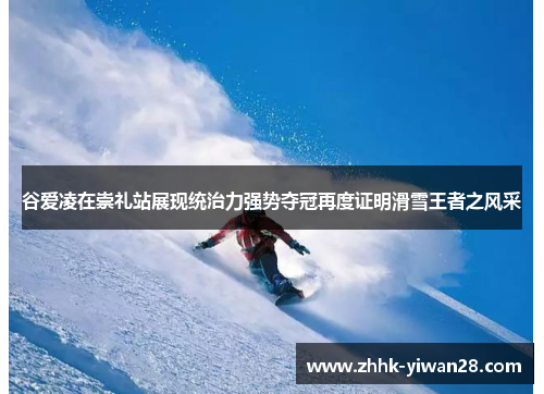 谷爱凌在崇礼站展现统治力强势夺冠再度证明滑雪王者之风采